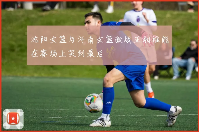 沈阳女篮与河南女篮激战正酣谁能在赛场上笑到最后