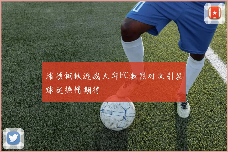 浦项钢铁迎战大邱FC激烈对决引发球迷热情期待