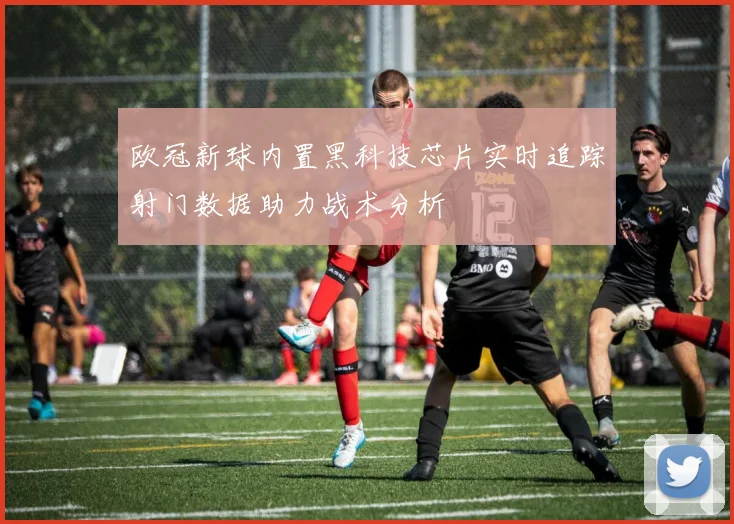 欧冠新球内置黑科技芯片实时追踪射门数据助力战术分析