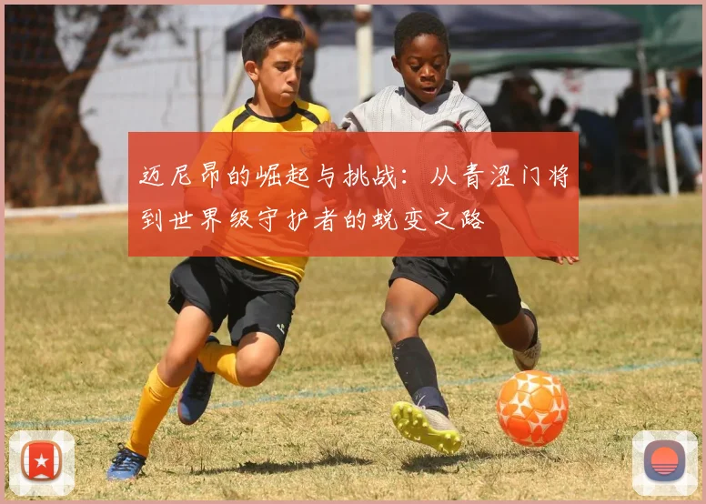 迈尼昂的崛起与挑战：从青涩门将到世界级守护者的蜕变之路