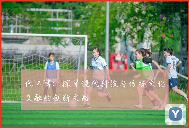 代怀博：探寻现代科技与传统文化交融的创新之路