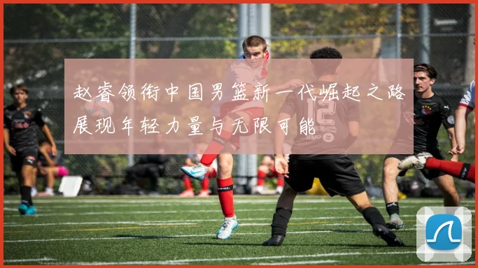 赵睿领衔中国男篮新一代崛起之路展现年轻力量与无限可能