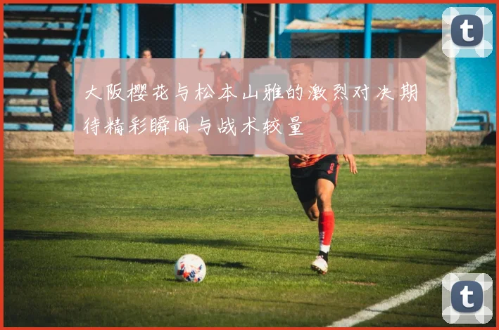 大阪樱花与松本山雅的激烈对决期待精彩瞬间与战术较量