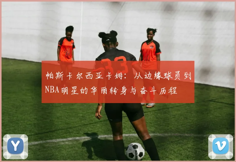 帕斯卡尔西亚卡姆：从边缘球员到NBA明星的华丽转身与奋斗历程