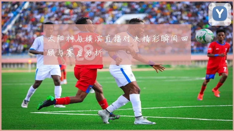 太阳神与横滨直播对决精彩瞬间回顾与赛后分析