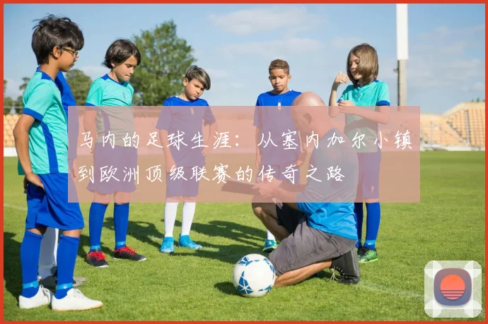 马内的足球生涯：从塞内加尔小镇到欧洲顶级联赛的传奇之路
