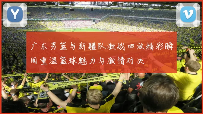 广东男篮与新疆队激战回放精彩瞬间重温篮球魅力与激情对决