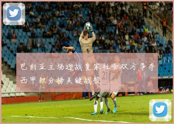 巴利亚主场迎战皇家社会双方争夺西甲积分榜关键战役