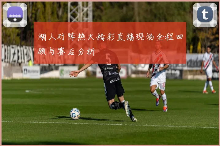 湖人对阵热火精彩直播现场全程回顾与赛后分析