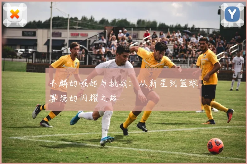 齐麟的崛起与挑战：从新星到篮球赛场的闪耀之路