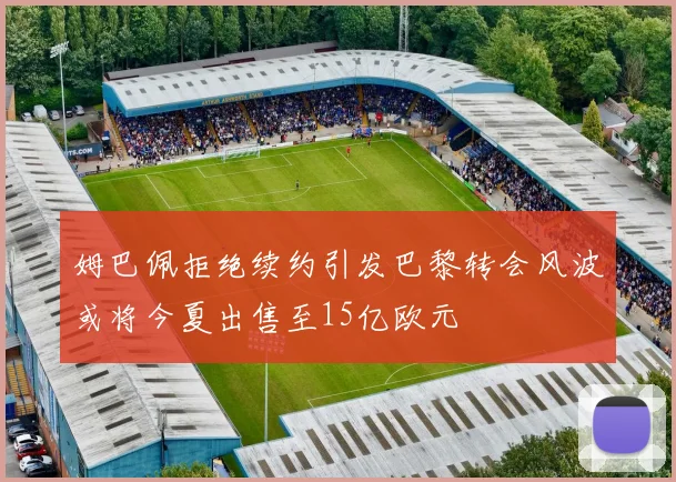 姆巴佩拒绝续约引发巴黎转会风波或将今夏出售至15亿欧元