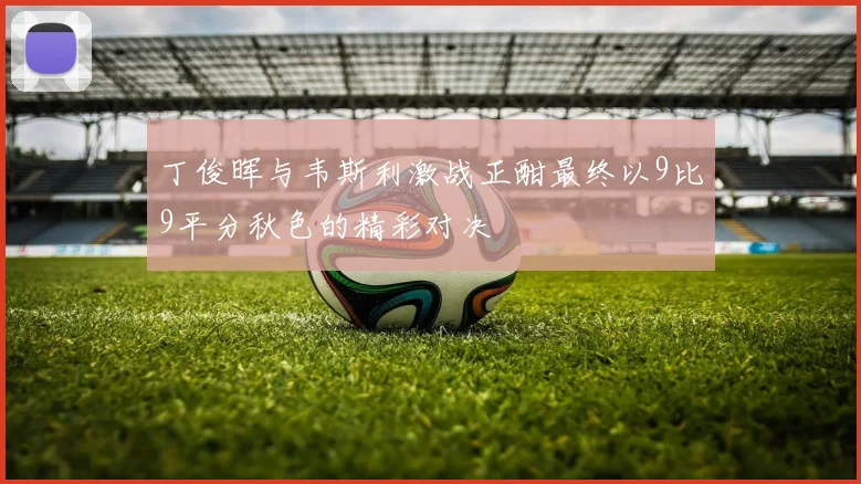 丁俊晖与韦斯利激战正酣最终以9比9平分秋色的精彩对决