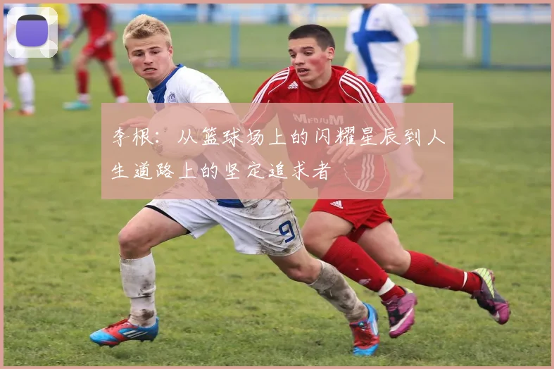 李根：从篮球场上的闪耀星辰到人生道路上的坚定追求者
