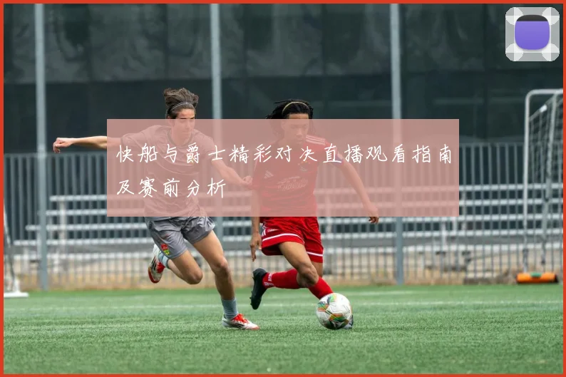 快船与爵士精彩对决直播观看指南及赛前分析