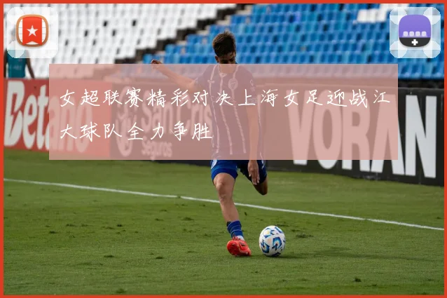 女超联赛精彩对决上海女足迎战江大球队全力争胜