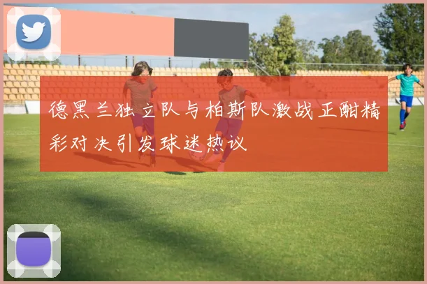 德黑兰独立队与柏斯队激战正酣精彩对决引发球迷热议