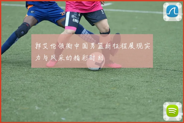 郭艾伦领衔中国男篮新征程展现实力与风采的精彩时刻