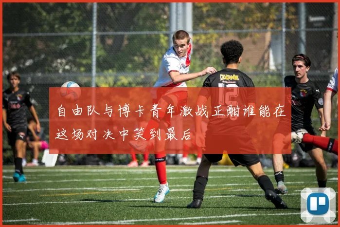 自由队与博卡青年激战正酣谁能在这场对决中笑到最后