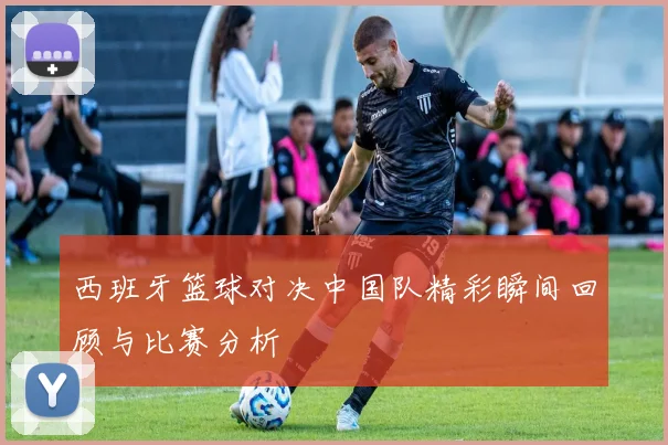 西班牙篮球对决中国队精彩瞬间回顾与比赛分析