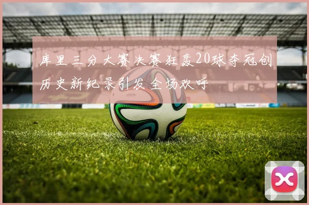 库里三分大赛决赛狂轰20球夺冠创历史新纪录引发全场欢呼