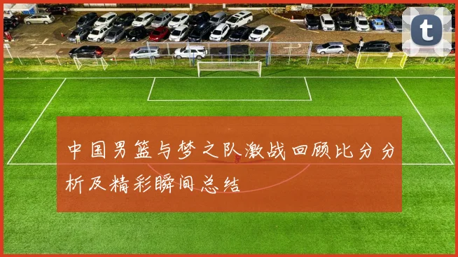中国男篮与梦之队激战回顾比分分析及精彩瞬间总结