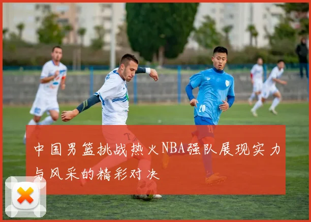 中国男篮挑战热火NBA强队展现实力与风采的精彩对决