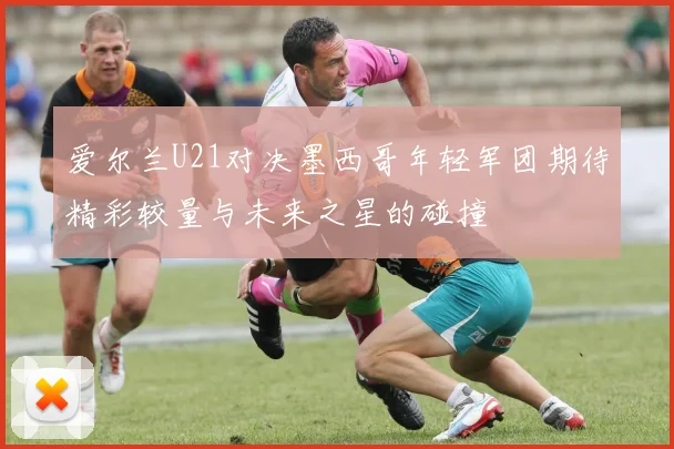 爱尔兰U21对决墨西哥年轻军团期待精彩较量与未来之星的碰撞