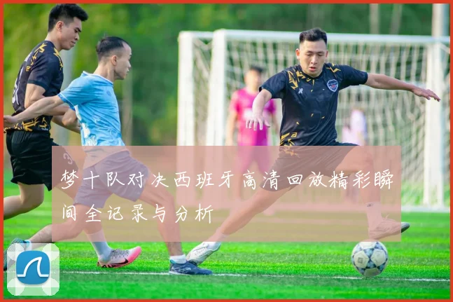 梦十队对决西班牙高清回放精彩瞬间全记录与分析