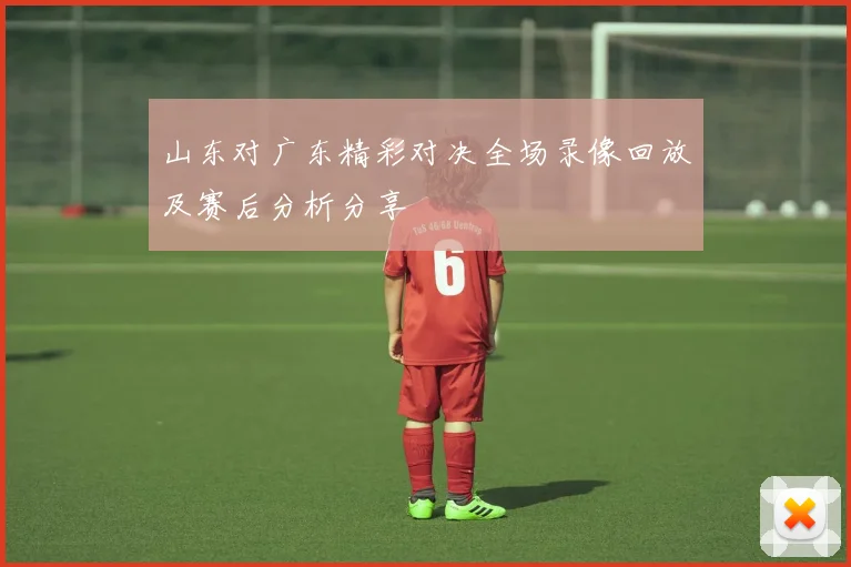 山东对广东精彩对决全场录像回放及赛后分析分享