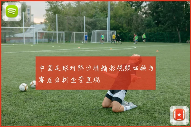 中国足球对阵沙特精彩视频回顾与赛后分析全景呈现