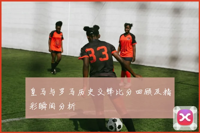 皇马与罗马历史交锋比分回顾及精彩瞬间分析
