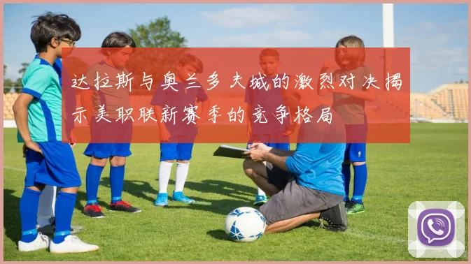 达拉斯与奥兰多夫城的激烈对决揭示美职联新赛季的竞争格局