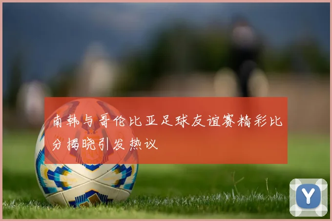 南韩与哥伦比亚足球友谊赛精彩比分揭晓引发热议